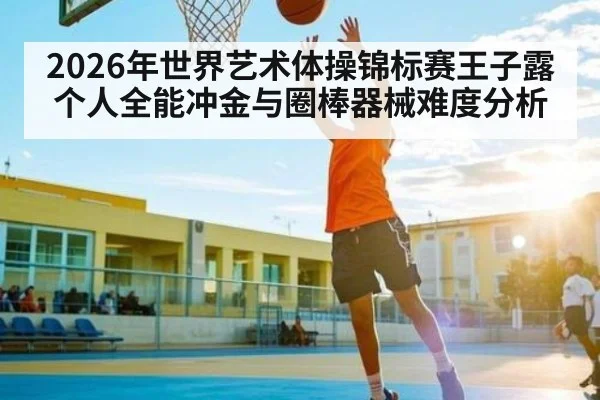 2026年世界艺术体操锦标赛王子露个人全能冲金与圈棒器械难度分析