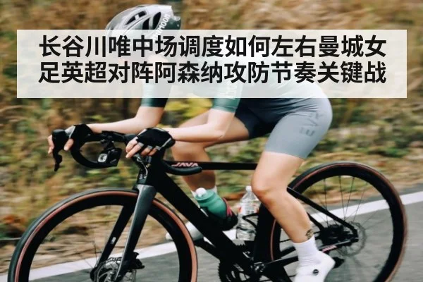 长谷川唯中场调度如何左右曼城女足英超对阵阿森纳攻防节奏关键战